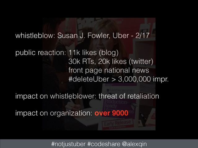 whistleblow: Susan J. Fowler, Uber - 2/17
public reaction: 11k likes (blog) 
30k RTs, 20k likes (twitter) 
front page national news 
#deleteUber > 3,000,000 impr.
impact on whistleblower: threat of retaliation
impact on organization: over 9000
#notjustuber #codeshare @alexqin
