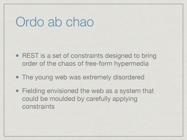Ordo ab chao
REST is a set of constraints designed to bring
order of the chaos of free-form hypermedia

The young web was extremely disordered

Fielding envisioned the web as a system that
could be moulded by carefully applying
constraints
