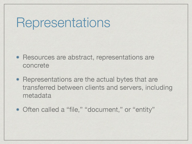 Representations
Resources are abstract, representations are
concrete

Representations are the actual bytes that are
transferred between clients and servers, including
metadata

Often called a “ﬁle,” “document,” or “entity”
