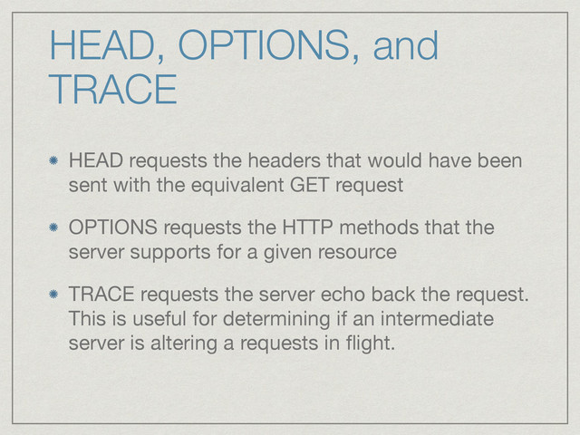 HEAD, OPTIONS, and
TRACE
HEAD requests the headers that would have been
sent with the equivalent GET request

OPTIONS requests the HTTP methods that the
server supports for a given resource

TRACE requests the server echo back the request.
This is useful for determining if an intermediate
server is altering a requests in ﬂight.
