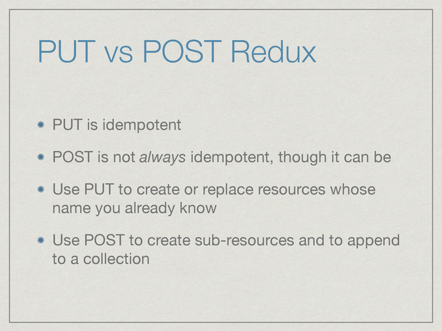 PUT vs POST Redux
PUT is idempotent

POST is not always idempotent, though it can be

Use PUT to create or replace resources whose
name you already know

Use POST to create sub-resources and to append
to a collection
