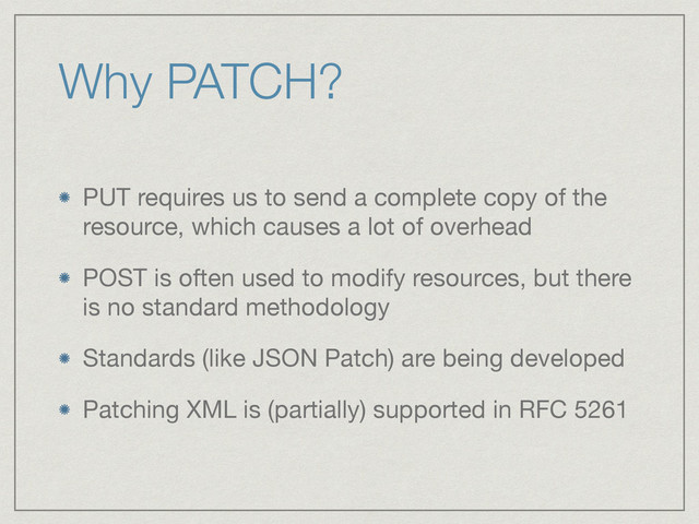 Why PATCH?
PUT requires us to send a complete copy of the
resource, which causes a lot of overhead

POST is often used to modify resources, but there
is no standard methodology

Standards (like JSON Patch) are being developed

Patching XML is (partially) supported in RFC 5261
