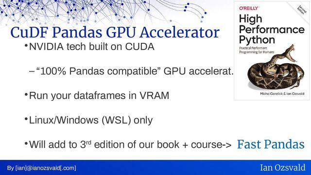 NVIDIA tech built on CUDA
– “100% Pandas compatible” GPU accelerat.
Run your dataframes in VRAM
Linux/Windows (WSL) only
Will add to 3rd edition of our book + course->
CuDF Pandas GPU Accelerator
By [ian]@ianozsvald[.com] Ian Ozsvald

