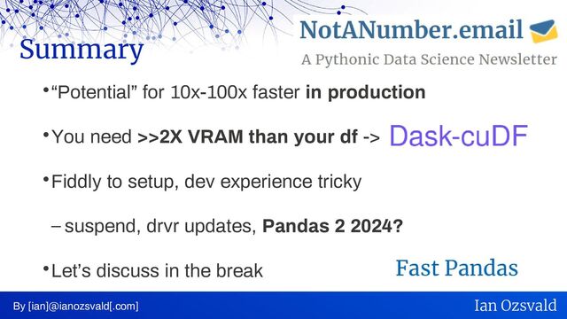“Potential” for 10x-100x faster in production
You need >>2X VRAM than your df ->
Fiddly to setup, dev experience tricky
– suspend, drvr updates, Pandas 2 2024?
Let’s discuss in the break
Summary
By [ian]@ianozsvald[.com] Ian Ozsvald
