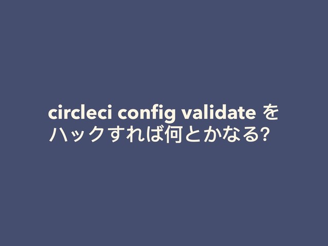 circleci conﬁg validate を
ハックすれば何とかなる？

