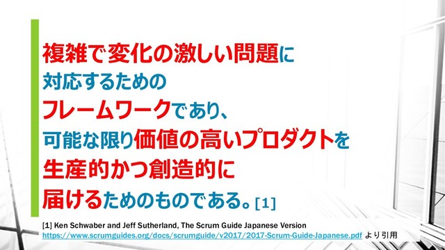 複雑で変化の激しい問題に
対応するための
フレームワークであり、
可能な限り価値の高いプロダクトを
生産的かつ創造的に
届けるためのものである。[1]
[1] Ken Schwaber and Jeff Sutherland, The Scrum Guide Japanese Version
https://www.scrumguides.org/docs/scrumguide/v2017/2017-Scrum-Guide-Japanese.pdf より引用
