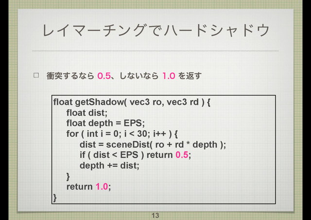 ϨΠϚʔνϯάͰϋʔυγϟυ΢
িಥ͢ΔͳΒɺ͠ͳ͍ͳΒΛฦ͢
13
float getShadow( vec3 ro, vec3 rd ) {
float dist;
float depth = EPS;
for ( int i = 0; i < 30; i++ ) {
dist = sceneDist( ro + rd * depth );
if ( dist < EPS ) return 0.5;
depth += dist;
}
return 1.0;
}
