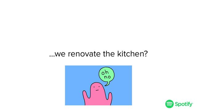…we renovate the kitchen?
