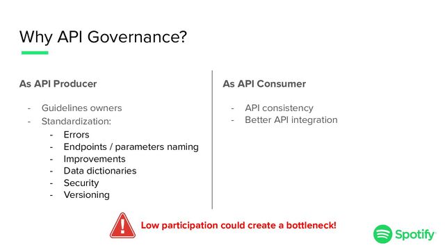 Why API Governance?
As API Producer
- Guidelines owners
- Standardization:
- Errors
- Endpoints / parameters naming
- Improvements
- Data dictionaries
- Security
- Versioning
Low participation could create a bottleneck!
As API Consumer
- API consistency
- Better API integration
