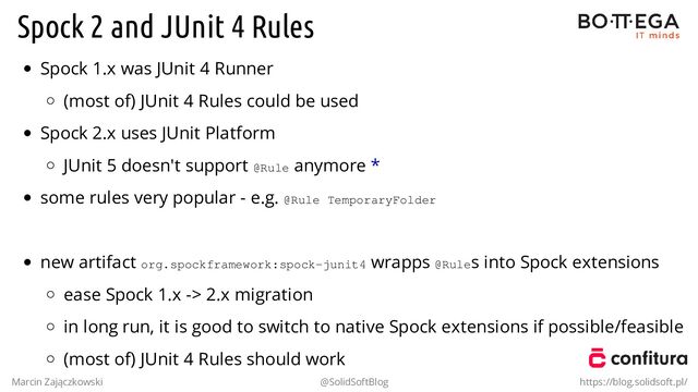 Spock 2 and JUnit 4 Rules
Spock 1.x was JUnit 4 Runner
(most of) JUnit 4 Rules could be used
Spock 2.x uses JUnit Platform
JUnit 5 doesn't support @Rule anymore *
some rules very popular - e.g. @Rule TemporaryFolder
.
new artifact org.spockframework:spock-junit4 wrapps @Rules into Spock extensions
ease Spock 1.x -> 2.x migration
in long run, it is good to switch to native Spock extensions if possible/feasible
(most of) JUnit 4 Rules should work
Marcin Zajączkowski @SolidSoftBlog https://blog.solidsoft.pl/
