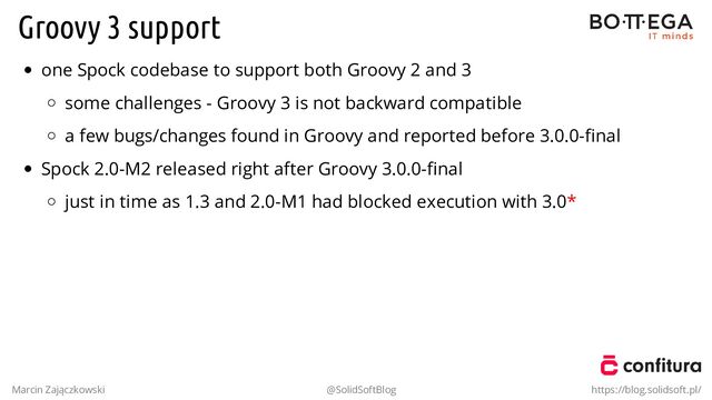 Groovy 3 support
one Spock codebase to support both Groovy 2 and 3
some challenges - Groovy 3 is not backward compatible
a few bugs/changes found in Groovy and reported before 3.0.0-ﬁnal
Spock 2.0-M2 released right after Groovy 3.0.0-ﬁnal
just in time as 1.3 and 2.0-M1 had blocked execution with 3.0*
Marcin Zajączkowski @SolidSoftBlog https://blog.solidsoft.pl/
