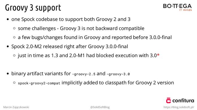 Groovy 3 support
one Spock codebase to support both Groovy 2 and 3
some challenges - Groovy 3 is not backward compatible
a few bugs/changes found in Groovy and reported before 3.0.0-ﬁnal
Spock 2.0-M2 released right after Groovy 3.0.0-ﬁnal
just in time as 1.3 and 2.0-M1 had blocked execution with 3.0*
.
binary artifact variants for -groovy-2.5 and -groovy-3.0
spock-groovy2-compat implicitly added to classpath for Groovy 2 version
Marcin Zajączkowski @SolidSoftBlog https://blog.solidsoft.pl/
