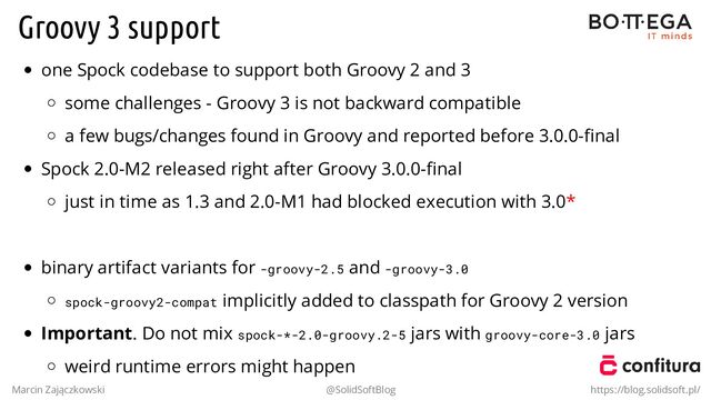 Groovy 3 support
one Spock codebase to support both Groovy 2 and 3
some challenges - Groovy 3 is not backward compatible
a few bugs/changes found in Groovy and reported before 3.0.0-ﬁnal
Spock 2.0-M2 released right after Groovy 3.0.0-ﬁnal
just in time as 1.3 and 2.0-M1 had blocked execution with 3.0*
.
binary artifact variants for -groovy-2.5 and -groovy-3.0
spock-groovy2-compat implicitly added to classpath for Groovy 2 version
Important. Do not mix spock-*-2.0-groovy.2-5 jars with groovy-core-3.0 jars
weird runtime errors might happen
Marcin Zajączkowski @SolidSoftBlog https://blog.solidsoft.pl/
