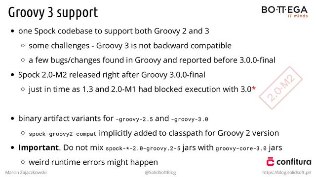 Groovy 3 support
one Spock codebase to support both Groovy 2 and 3
some challenges - Groovy 3 is not backward compatible
a few bugs/changes found in Groovy and reported before 3.0.0-ﬁnal
Spock 2.0-M2 released right after Groovy 3.0.0-ﬁnal
just in time as 1.3 and 2.0-M1 had blocked execution with 3.0*
.
binary artifact variants for -groovy-2.5 and -groovy-3.0
spock-groovy2-compat implicitly added to classpath for Groovy 2 version
Important. Do not mix spock-*-2.0-groovy.2-5 jars with groovy-core-3.0 jars
weird runtime errors might happen
Marcin Zajączkowski @SolidSoftBlog https://blog.solidsoft.pl/
2.0-M
2
2.0-M
2
