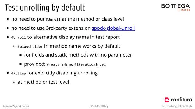 Test unrolling by default
no need to put @Unroll at the method or class level
no need to use 3rd-party extension spock-global-unroll
@Unroll to alternative display name in test report
#placeholder in method name works by default
for ﬁelds and static methods with no parameter
provided: #featureName, #iterationIndex
@Rollup for explicitly disabling unrolling
at method or test level
Marcin Zajączkowski @SolidSoftBlog https://blog.solidsoft.pl/
