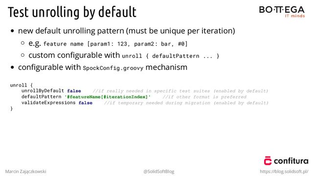 Test unrolling by default
new default unrolling pattern (must be unique per iteration)
e.g. feature name [param1: 123, param2: bar, #0]
custom conﬁgurable with unroll { defaultPattern ... }
conﬁgurable with SpockConfig.groovy mechanism
unroll {
unrollByDefault false //if really needed in specific test suites (enabled by default)
defaultPattern '#featureName[#iterationIndex]' //if other format is preferred
validateExpressions false //if temporary needed during migration (enabled by default)
}
Marcin Zajączkowski @SolidSoftBlog https://blog.solidsoft.pl/
