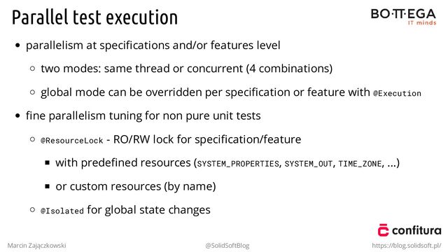 Parallel test execution
parallelism at speciﬁcations and/or features level
two modes: same thread or concurrent (4 combinations)
global mode can be overridden per speciﬁcation or feature with @Execution
ﬁne parallelism tuning for non pure unit tests
@ResourceLock - RO/RW lock for speciﬁcation/feature
with predeﬁned resources (SYSTEM_PROPERTIES, SYSTEM_OUT, TIME_ZONE, ...)
or custom resources (by name)
@Isolated for global state changes
Marcin Zajączkowski @SolidSoftBlog https://blog.solidsoft.pl/
