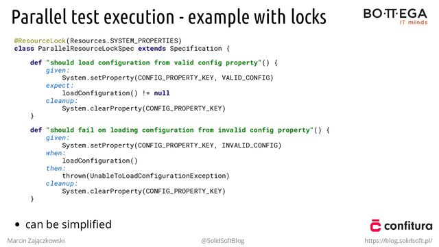 Parallel test execution - example with locks
@ResourceLock(Resources.SYSTEM_PROPERTIES)
class ParallelResourceLockSpec extends Specification {
def "should load configuration from valid config property"() {
given:
System.setProperty(CONFIG_PROPERTY_KEY, VALID_CONFIG)
expect:
loadConfiguration() != null
cleanup:
System.clearProperty(CONFIG_PROPERTY_KEY)
}
def "should fail on loading configuration from invalid config property"() {
given:
System.setProperty(CONFIG_PROPERTY_KEY, INVALID_CONFIG)
when:
loadConfiguration()
then:
thrown(UnableToLoadConfigurationException)
cleanup:
System.clearProperty(CONFIG_PROPERTY_KEY)
}
can be simpliﬁed
Marcin Zajączkowski @SolidSoftBlog https://blog.solidsoft.pl/
