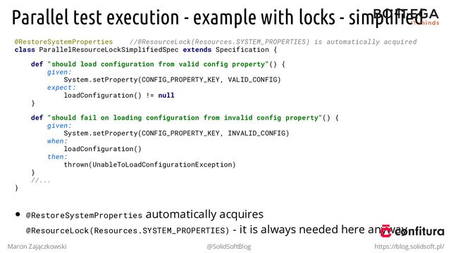 Parallel test execution - example with locks - simpliﬁed
@RestoreSystemProperties //@ResourceLock(Resources.SYSTEM_PROPERTIES) is automatically acquired
class ParallelResourceLockSimplifiedSpec extends Specification {
def "should load configuration from valid config property"() {
given:
System.setProperty(CONFIG_PROPERTY_KEY, VALID_CONFIG)
expect:
loadConfiguration() != null
}
def "should fail on loading configuration from invalid config property"() {
given:
System.setProperty(CONFIG_PROPERTY_KEY, INVALID_CONFIG)
when:
loadConfiguration()
then:
thrown(UnableToLoadConfigurationException)
}
//...
}
@RestoreSystemProperties automatically acquires
@ResourceLock(Resources.SYSTEM_PROPERTIES) - it is always needed here anyway
Marcin Zajączkowski @SolidSoftBlog https://blog.solidsoft.pl/
