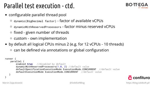 Parallel test execution - ctd.
conﬁgurable parallel thread pool
dynamic(BigDecimal factor) - factor of available vCPUs
dynamicWithReservedProcessors - factor minus reserved vCPUs
ﬁxed - given number of threads
custom - own implementation
by default all logical CPUs minus 2 (e.g. for 12 vCPUs - 10 threads)
can be deﬁned via annotations or global conﬁguration
runner {
parallel {
enabled true //disabled by default
dynamicWithReservedProcessors(1.0, 2) //default value
defaultSpecificationExecutionMode ExecutionMode.CONCURRENT //default value
defaultExecutionMode ExecutionMode.CONCURRENT //default value
}
}
Marcin Zajączkowski @SolidSoftBlog https://blog.solidsoft.pl/
