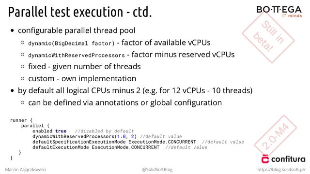 Parallel test execution - ctd.
conﬁgurable parallel thread pool
dynamic(BigDecimal factor) - factor of available vCPUs
dynamicWithReservedProcessors - factor minus reserved vCPUs
ﬁxed - given number of threads
custom - own implementation
by default all logical CPUs minus 2 (e.g. for 12 vCPUs - 10 threads)
can be deﬁned via annotations or global conﬁguration
runner {
parallel {
enabled true //disabled by default
dynamicWithReservedProcessors(1.0, 2) //default value
defaultSpecificationExecutionMode ExecutionMode.CONCURRENT //default value
defaultExecutionMode ExecutionMode.CONCURRENT //default value
}
}
Marcin Zajączkowski @SolidSoftBlog https://blog.solidsoft.pl/
Still in
Still in
beta!
beta!
2.0-M
4
2.0-M
4
