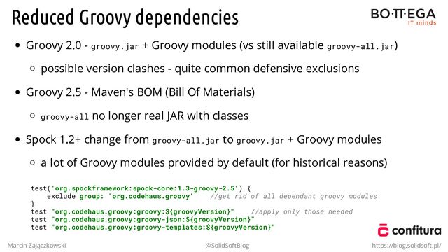 Reduced Groovy dependencies
Groovy 2.0 - groovy.jar + Groovy modules (vs still available groovy-all.jar)
possible version clashes - quite common defensive exclusions
Groovy 2.5 - Maven's BOM (Bill Of Materials)
groovy-all no longer real JAR with classes
Spock 1.2+ change from groovy-all.jar to groovy.jar + Groovy modules
a lot of Groovy modules provided by default (for historical reasons)
test('org.spockframework:spock-core:1.3-groovy-2.5') {
exclude group: 'org.codehaus.groovy' //get rid of all dependant groovy modules
}
test "org.codehaus.groovy:groovy:${groovyVersion}" //apply only those needed
test "org.codehaus.groovy:groovy-json:${groovyVersion}"
test "org.codehaus.groovy:groovy-templates:${groovyVersion}"
Marcin Zajączkowski @SolidSoftBlog https://blog.solidsoft.pl/

