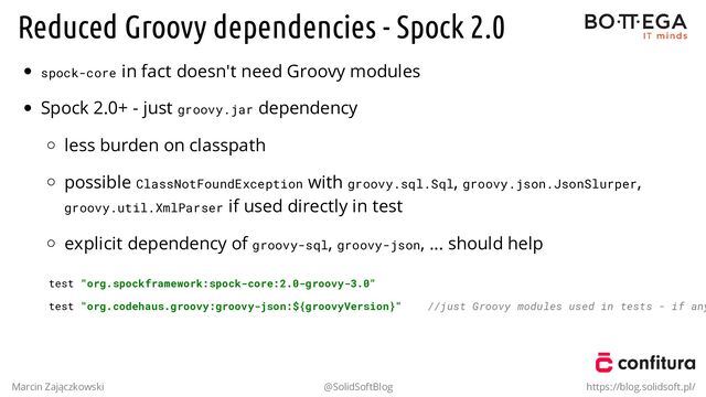 Reduced Groovy dependencies - Spock 2.0
spock-core in fact doesn't need Groovy modules
Spock 2.0+ - just groovy.jar dependency
less burden on classpath
possible ClassNotFoundException with groovy.sql.Sql, groovy.json.JsonSlurper,
groovy.util.XmlParser if used directly in test
explicit dependency of groovy-sql, groovy-json, ... should help
test "org.spockframework:spock-core:2.0-groovy-3.0"
test "org.codehaus.groovy:groovy-json:${groovyVersion}" //just Groovy modules used in tests - if any
Marcin Zajączkowski @SolidSoftBlog https://blog.solidsoft.pl/
