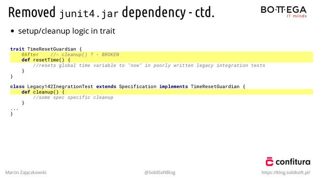 Removed junit4.jar dependency - ctd.
setup/cleanup logic in trait
trait TimeResetGuardian {
@After //→ cleanup() ? - BROKEN
def resetTime() {
//resets global time variable to "now" in poorly written legacy integration tests
}
}
class Legacy142InegrationTest extends Specification implements TimeResetGuardian {
def cleanup() {
//some spec specific cleanup
}
...
}
Marcin Zajączkowski @SolidSoftBlog https://blog.solidsoft.pl/
