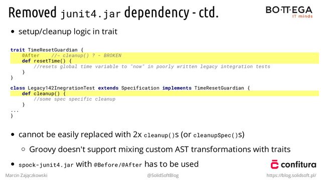 Removed junit4.jar dependency - ctd.
setup/cleanup logic in trait
trait TimeResetGuardian {
@After //→ cleanup() ? - BROKEN
def resetTime() {
//resets global time variable to "now" in poorly written legacy integration tests
}
}
class Legacy142InegrationTest extends Specification implements TimeResetGuardian {
def cleanup() {
//some spec specific cleanup
}
...
}
cannot be easily replaced with 2x cleanup()s (or cleanupSpec()s)
Groovy doesn't support mixing custom AST transformations with traits
spock-junit4.jar with @Before/@After has to be used
Marcin Zajączkowski @SolidSoftBlog https://blog.solidsoft.pl/
