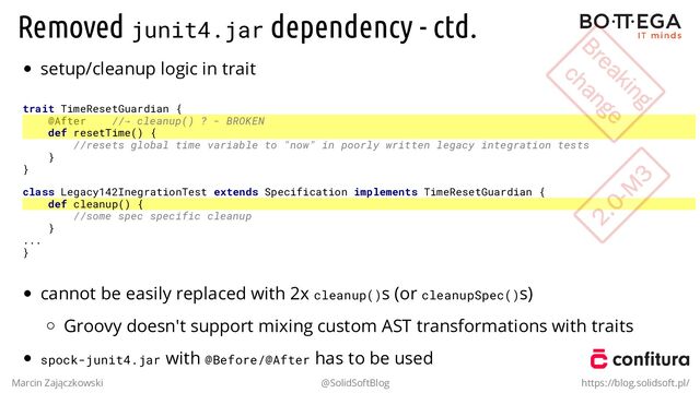 Removed junit4.jar dependency - ctd.
setup/cleanup logic in trait
trait TimeResetGuardian {
@After //→ cleanup() ? - BROKEN
def resetTime() {
//resets global time variable to "now" in poorly written legacy integration tests
}
}
class Legacy142InegrationTest extends Specification implements TimeResetGuardian {
def cleanup() {
//some spec specific cleanup
}
...
}
cannot be easily replaced with 2x cleanup()s (or cleanupSpec()s)
Groovy doesn't support mixing custom AST transformations with traits
spock-junit4.jar with @Before/@After has to be used
Marcin Zajączkowski @SolidSoftBlog https://blog.solidsoft.pl/
Breaking
Breaking
change
change
2.0-M
3
2.0-M
3

