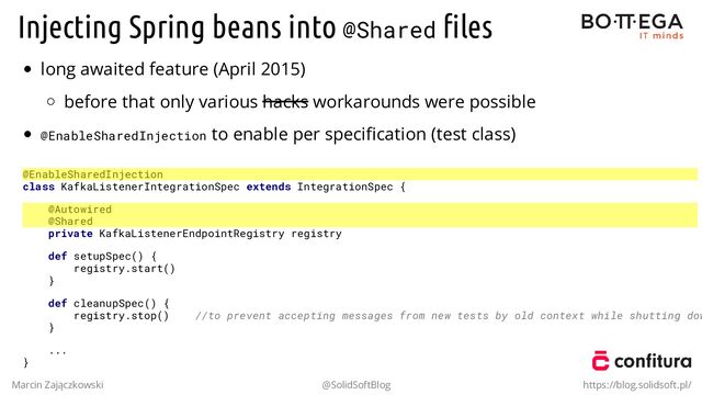 Injecting Spring beans into @Shared ﬁles
long awaited feature (April 2015)
before that only various hacks workarounds were possible
@EnableSharedInjection to enable per speciﬁcation (test class)
@EnableSharedInjection
class KafkaListenerIntegrationSpec extends IntegrationSpec {
@Autowired
@Shared
private KafkaListenerEndpointRegistry registry
def setupSpec() {
registry.start()
}
def cleanupSpec() {
registry.stop() //to prevent accepting messages from new tests by old context while shutting dow
}
...
}
Marcin Zajączkowski @SolidSoftBlog https://blog.solidsoft.pl/
