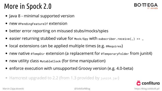 More in Spock 2.0
Java 8 - minimal supported version
new @PendingFeatureIf extension
better error reporting on misused stubs/mocks/spies
easier returning stubbed value for Mock/Spy with subscriber.receive(_) >> _
local extensions can be applied multiple times (e.g. @Requires)
new native @TempDir extension (a replacement for @TemporaryFolder from junit4)
new utility class MutableClock (for time manipulation)
enforce execution with unsupported Groovy version (e.g. 4.0-beta)
Hamcrest upgraded to 2.2 (from 1.3 provided by junit4.jar)
Marcin Zajączkowski @SolidSoftBlog https://blog.solidsoft.pl/
