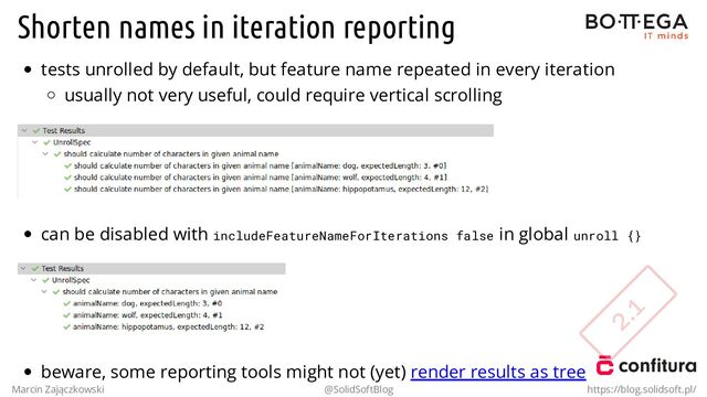 Shorten names in iteration reporting
tests unrolled by default, but feature name repeated in every iteration
usually not very useful, could require vertical scrolling
can be disabled with includeFeatureNameForIterations false in global unroll {}
beware, some reporting tools might not (yet) render results as tree
Marcin Zajączkowski @SolidSoftBlog https://blog.solidsoft.pl/
2.1
2.1
