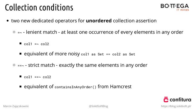 Collection conditions
two new dedicated operators for unordered collection assertion
=~ - lenient match - at least one occurrence of every elements in any order
col1 =~ col2
equivalent of more noisy col1 as Set == col2 as Set
==~ - strict match - exactly the same elements in any order
col1 ==~ col2
equivalent of containsInAnyOrder() from Hamcrest
Marcin Zajączkowski @SolidSoftBlog https://blog.solidsoft.pl/
