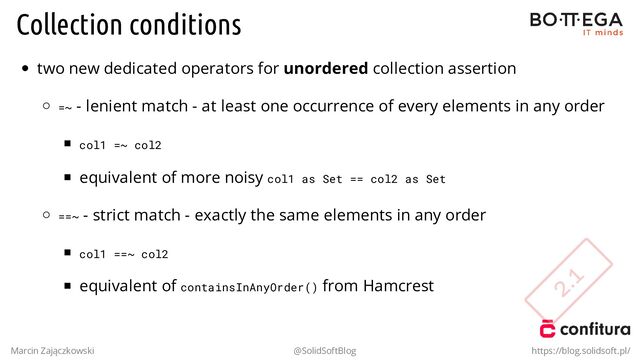 Collection conditions
two new dedicated operators for unordered collection assertion
=~ - lenient match - at least one occurrence of every elements in any order
col1 =~ col2
equivalent of more noisy col1 as Set == col2 as Set
==~ - strict match - exactly the same elements in any order
col1 ==~ col2
equivalent of containsInAnyOrder() from Hamcrest
Marcin Zajączkowski @SolidSoftBlog https://blog.solidsoft.pl/
2.1
2.1
