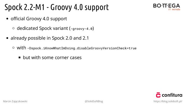 Spock 2.2-M1 - Groovy 4.0 support
oﬃcial Groovy 4.0 support
dedicated Spock variant (-groovy-4.0)
already possible in Spock 2.0 and 2.1
with -Dspock.iKnowWhatImDoing.disableGroovyVersionCheck=true
but with some corner cases
.
Marcin Zajączkowski @SolidSoftBlog https://blog.solidsoft.pl/
