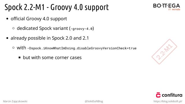 Spock 2.2-M1 - Groovy 4.0 support
oﬃcial Groovy 4.0 support
dedicated Spock variant (-groovy-4.0)
already possible in Spock 2.0 and 2.1
with -Dspock.iKnowWhatImDoing.disableGroovyVersionCheck=true
but with some corner cases
.
Marcin Zajączkowski @SolidSoftBlog https://blog.solidsoft.pl/
2.2-M
1
2.2-M
1
