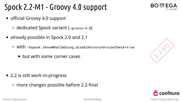 Spock 2.2-M1 - Groovy 4.0 support
oﬃcial Groovy 4.0 support
dedicated Spock variant (-groovy-4.0)
already possible in Spock 2.0 and 2.1
with -Dspock.iKnowWhatImDoing.disableGroovyVersionCheck=true
but with some corner cases
.
2.2 is still work-in-progress
more changes possible before 2.2-ﬁnal
Marcin Zajączkowski @SolidSoftBlog https://blog.solidsoft.pl/
2.2-M
1
2.2-M
1
