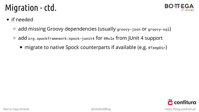 Migration - ctd.
if needed
add missing Groovy dependencies (usually groovy-json or groovy-sql)
add org.spockframework:spock-junit4 for @Rule from JUnit 4 support
migrate to native Spock counterparts if available (e.g. @TempDir)
Marcin Zajączkowski @SolidSoftBlog https://blog.solidsoft.pl/
