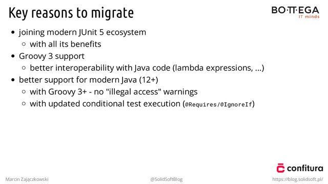 Key reasons to migrate
joining modern JUnit 5 ecosystem
with all its beneﬁts
Groovy 3 support
better interoperability with Java code (lambda expressions, ...)
better support for modern Java (12+)
with Groovy 3+ - no "illegal access" warnings
with updated conditional test execution (@Requires/@IgnoreIf)
Marcin Zajączkowski @SolidSoftBlog https://blog.solidsoft.pl/
