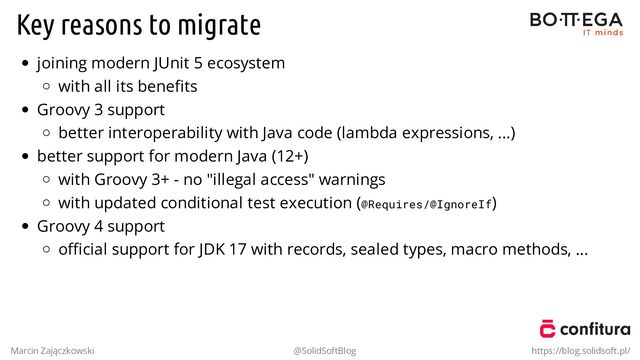 Key reasons to migrate
joining modern JUnit 5 ecosystem
with all its beneﬁts
Groovy 3 support
better interoperability with Java code (lambda expressions, ...)
better support for modern Java (12+)
with Groovy 3+ - no "illegal access" warnings
with updated conditional test execution (@Requires/@IgnoreIf)
Groovy 4 support
oﬃcial support for JDK 17 with records, sealed types, macro methods, ...
Marcin Zajączkowski @SolidSoftBlog https://blog.solidsoft.pl/
