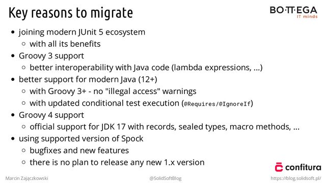 Key reasons to migrate
joining modern JUnit 5 ecosystem
with all its beneﬁts
Groovy 3 support
better interoperability with Java code (lambda expressions, ...)
better support for modern Java (12+)
with Groovy 3+ - no "illegal access" warnings
with updated conditional test execution (@Requires/@IgnoreIf)
Groovy 4 support
oﬃcial support for JDK 17 with records, sealed types, macro methods, ...
using supported version of Spock
bugﬁxes and new features
there is no plan to release any new 1.x version
Marcin Zajączkowski @SolidSoftBlog https://blog.solidsoft.pl/
