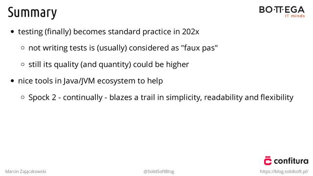 Summary
testing (ﬁnally) becomes standard practice in 202x
not writing tests is (usually) considered as "faux pas"
still its quality (and quantity) could be higher
nice tools in Java/JVM ecosystem to help
Spock 2 - continually - blazes a trail in simplicity, readability and ﬂexibility
Marcin Zajączkowski @SolidSoftBlog https://blog.solidsoft.pl/
