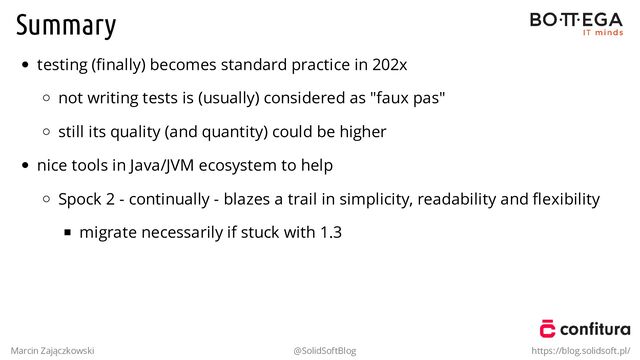 Summary
testing (ﬁnally) becomes standard practice in 202x
not writing tests is (usually) considered as "faux pas"
still its quality (and quantity) could be higher
nice tools in Java/JVM ecosystem to help
Spock 2 - continually - blazes a trail in simplicity, readability and ﬂexibility
migrate necessarily if stuck with 1.3
Marcin Zajączkowski @SolidSoftBlog https://blog.solidsoft.pl/
