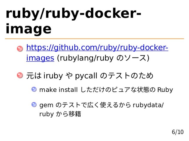 ruby/ruby-docker-
image
https://github.com/ruby/ruby-docker-
images (rubylang/ruby のソース)
元は iruby や pycall のテストのため
make install しただけのピュアな状態の Ruby
gem のテストで広く使えるから rubydata/
ruby から移籍
6/10
