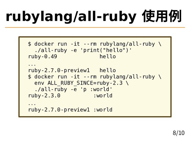 rubylang/all-ruby 使用例
$ docker run -it --rm rubylang/all-ruby \
./all-ruby -e 'print("hello")'
ruby-0.49 hello
...
ruby-2.7.0-preview1 hello
$ docker run -it --rm rubylang/all-ruby \
env ALL_RUBY_SINCE=ruby-2.3 \
./all-ruby -e 'p :world'
ruby-2.3.0 :world
...
ruby-2.7.0-preview1 :world
8/10
