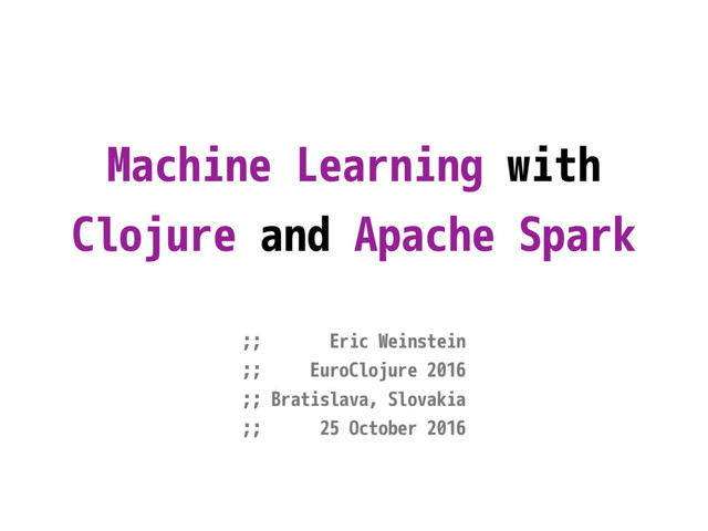 Machine Learning with
Clojure and Apache Spark
;; Eric Weinstein
;; EuroClojure 2016
;; Bratislava, Slovakia
;; 25 October 2016
