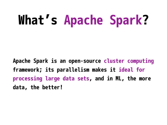 What’s Apache Spark?
Apache Spark is an open-source cluster computing
framework; its parallelism makes it ideal for
processing large data sets, and in ML, the more
data, the better!
