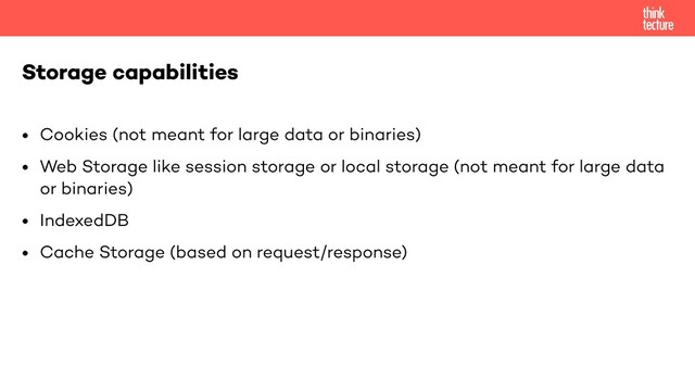 • Cookies (not meant for large data or binaries)
• Web Storage like session storage or local storage (not meant for large data
or binaries)
• IndexedDB
• Cache Storage (based on request/response)
Storage capabilities
