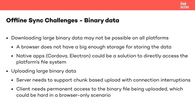 • Downloading large binary data may not be possible on all platforms
• A browser does not have a big enough storage for storing the data
• Native apps (Cordova, Electron) could be a solution to directly access the
platform’s ﬁle system
• Uploading large binary data
• Server needs to support chunk based upload with connection interruptions
• Client needs permanent access to the binary ﬁle being uploaded, which
could be hard in a browser-only scenario
Ofﬂine Sync Challenges - Binary data
